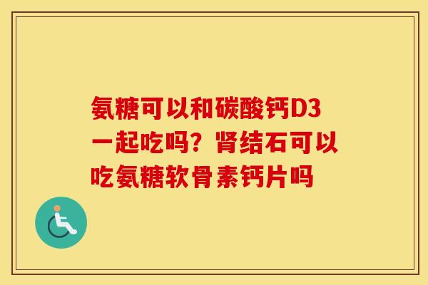 氨糖可以和碳酸钙D3一起吃吗？结石可以吃氨糖软骨素钙片吗