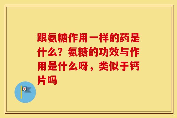 跟氨糖作用一样的药是什么？氨糖的功效与作用是什么呀，类似于钙片吗