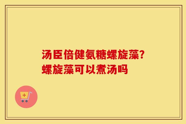 汤臣倍健氨糖螺旋藻?螺旋藻可以煮汤吗 汤臣倍健氨糖螺旋藻?螺旋藻可以煮汤吗