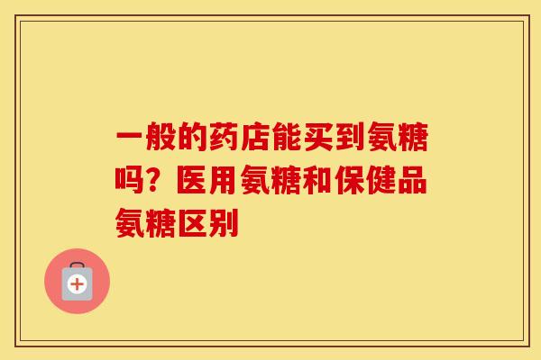 一般的药店能买到氨糖吗？医用氨糖和保健品氨糖区别