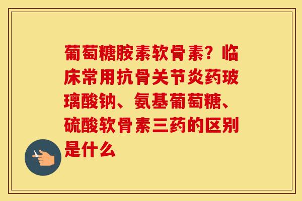 葡萄糖胺素软骨素?临床常用抗骨药玻璃酸钠、氨基葡萄糖、硫酸软骨素三药的区别是什么 葡萄糖胺素软骨素?临床常用抗骨药玻璃酸钠、氨基葡萄糖、硫酸软骨素三药的区别是什么