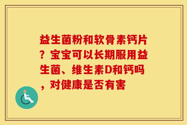 益生菌粉和软骨素钙片?宝宝可以长期服用益生菌、维生素D和钙吗,对健康是否有害 益生菌粉和软骨素钙片?宝宝可以长期服用益生菌、维生素D和钙吗,对健康是否有害