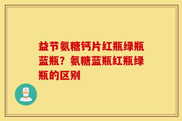 益节氨糖钙片红瓶绿瓶蓝瓶?氨糖蓝瓶红瓶绿瓶的区别 益节氨糖钙片红瓶绿瓶蓝瓶?氨糖蓝瓶红瓶绿瓶的区别