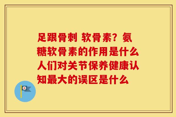 足跟 软骨素？氨糖软骨素的作用是什么人们对关节保养健康认知大的误区是什么