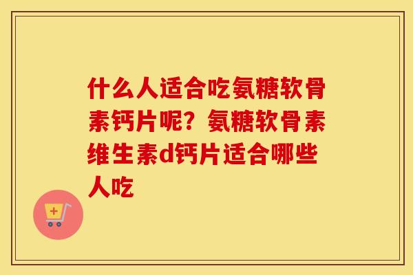 什么人适合吃氨糖软骨素钙片呢？氨糖软骨素维生素d钙片适合哪些人吃