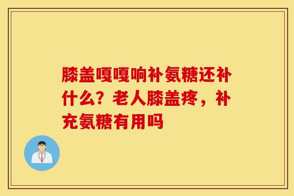膝盖嘎嘎响补氨糖还补什么？老人膝盖疼，补充氨糖有用吗