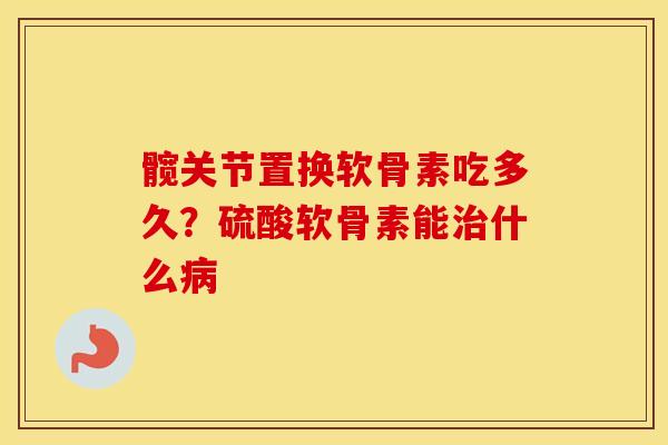髋关节置换软骨素吃多久?硫酸软骨素能什么 髋关节置换软骨素吃多久?硫酸软骨素能什么