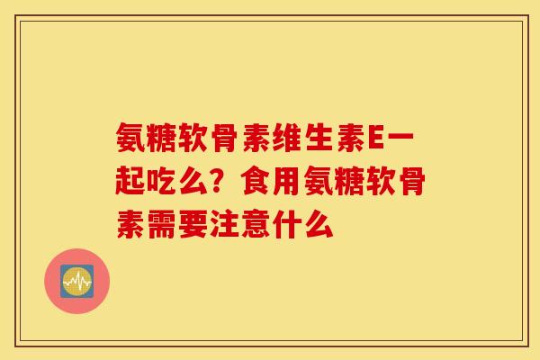 氨糖软骨素维生素E一起吃么？食用氨糖软骨素需要注意什么