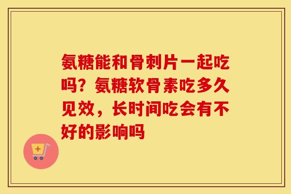 氨糖能和片一起吃吗？氨糖软骨素吃多久见效，长时间吃会有不好的影响吗