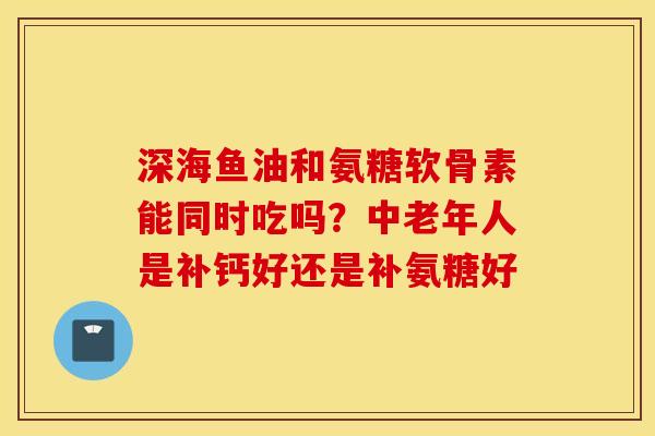 深海鱼油和氨糖软骨素能同时吃吗?中老年人是补钙好还是补氨糖好 深海鱼油和氨糖软骨素能同时吃吗?中老年人是补钙好还是补氨糖好