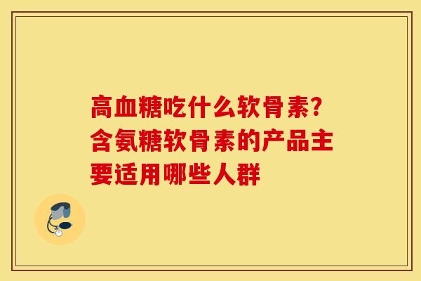 高吃什么软骨素？含氨糖软骨素的产品主要适用哪些人群
