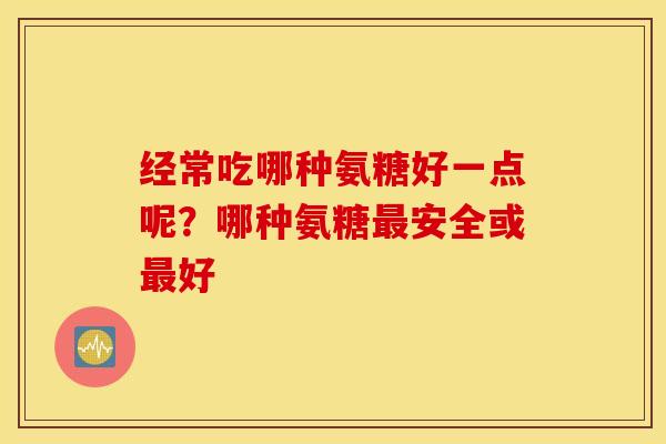 经常吃哪种氨糖好一点呢？哪种氨糖安全或好