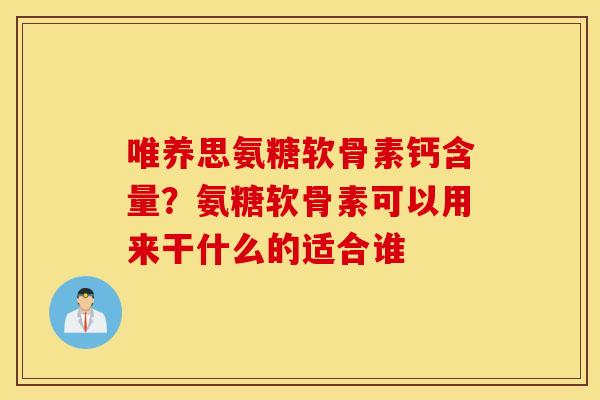 唯养思氨糖软骨素钙含量？氨糖软骨素可以用来干什么的适合谁