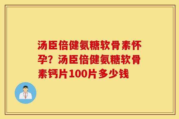 汤臣倍健氨糖软骨素怀孕?汤臣倍健氨糖软骨素钙片100片多少钱 汤臣倍健氨糖软骨素怀孕?汤臣倍健氨糖软骨素钙片100片多少钱