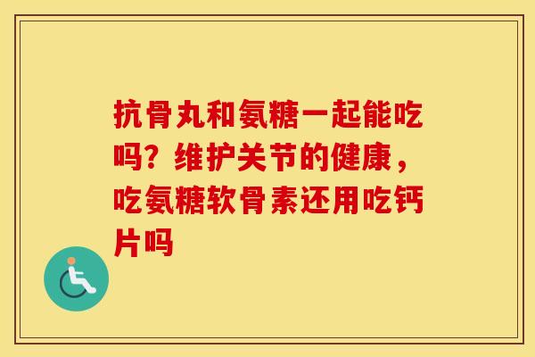抗骨丸和氨糖一起能吃吗?维护关节的健康,吃氨糖软骨素还用吃钙片吗 抗骨丸和氨糖一起能吃吗?维护关节的健康,吃氨糖软骨素还用吃钙片吗