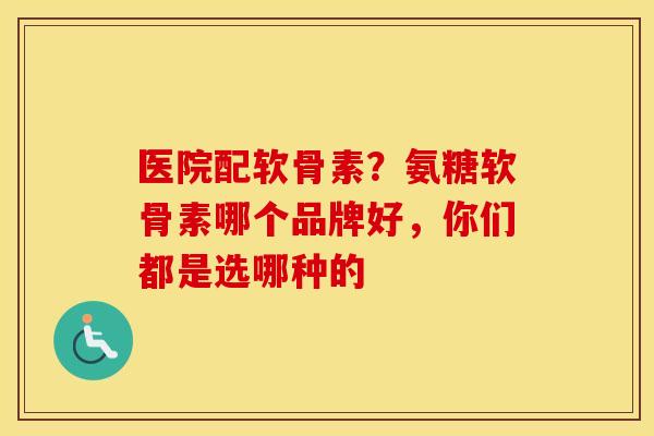 医院配软骨素？氨糖软骨素哪个品牌好，你们都是选哪种的
