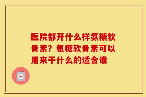 医院都开什么样氨糖软骨素？氨糖软骨素可以用来干什么的适合谁