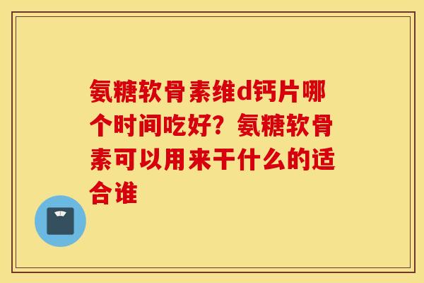 氨糖软骨素维d钙片哪个时间吃好?氨糖软骨素可以用来干什么的适合谁 氨糖软骨素维d钙片哪个时间吃好?氨糖软骨素可以用来干什么的适合谁