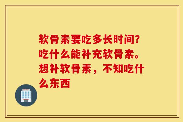 软骨素要吃多长时间?吃什么能补充软骨素。想补软骨素,不知吃什么东西 软骨素要吃多长时间?吃什么能补充软骨素。想补软骨素,不知吃什么东西
