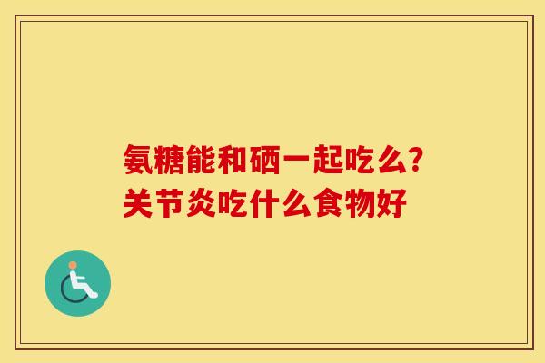 氨糖能和硒一起吃么?吃什么食物好 氨糖能和硒一起吃么?吃什么食物好