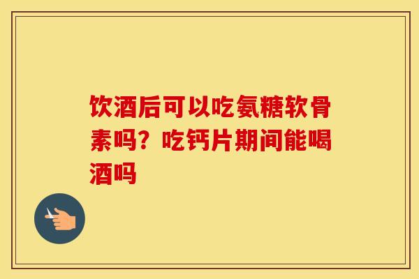 饮酒后可以吃氨糖软骨素吗?吃钙片期间能喝酒吗 饮酒后可以吃氨糖软骨素吗?吃钙片期间能喝酒吗