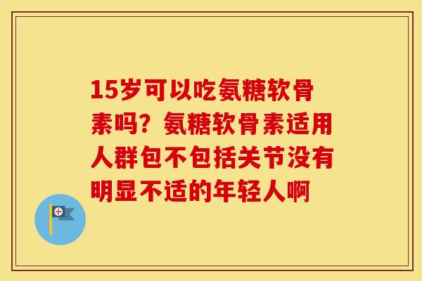 15岁可以吃氨糖软骨素吗?氨糖软骨素适用人群包不包括关节没有明显不适的年轻人啊 15岁可以吃氨糖软骨素吗?氨糖软骨素适用人群包不包括关节没有明显不适的年轻人啊