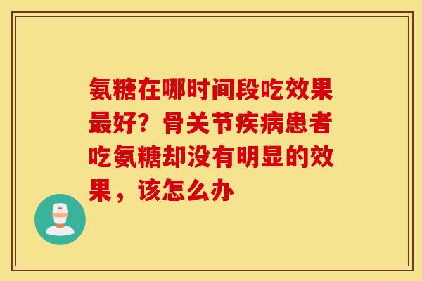 氨糖在哪时间段吃效果好？骨关节患者吃氨糖却没有明显的效果，该怎么办