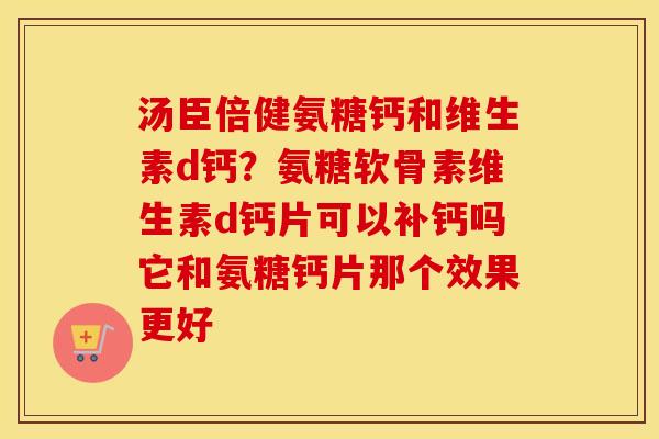 汤臣倍健氨糖钙和维生素d钙？氨糖软骨素维生素d钙片可以补钙吗它和氨糖钙片那个效果更好
