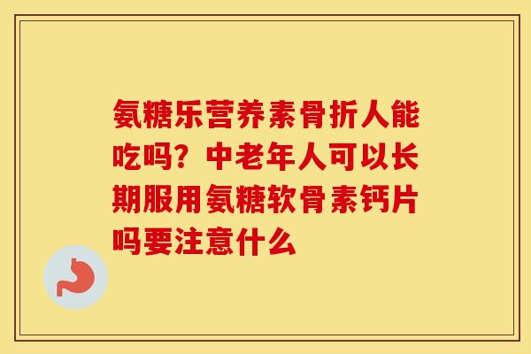 氨糖乐营养素人能吃吗?中老年人可以长期服用氨糖软骨素钙片吗要注意什么 氨糖乐营养素人能吃吗?中老年人可以长期服用氨糖软骨素钙片吗要注意什么