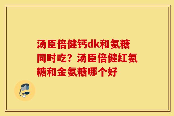 汤臣倍健钙dk和氨糖同时吃?汤臣倍健红氨糖和金氨糖哪个好 汤臣倍健钙dk和氨糖同时吃?汤臣倍健红氨糖和金氨糖哪个好
