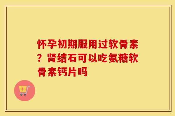 怀孕初期服用过软骨素？结石可以吃氨糖软骨素钙片吗