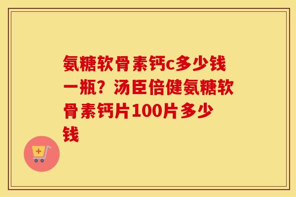 氨糖软骨素钙c多少钱一瓶?汤臣倍健氨糖软骨素钙片100片多少钱 氨糖软骨素钙c多少钱一瓶?汤臣倍健氨糖软骨素钙片100片多少钱