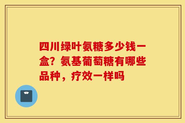 四川绿叶氨糖多少钱一盒？氨基葡萄糖有哪些品种，疗效一样吗