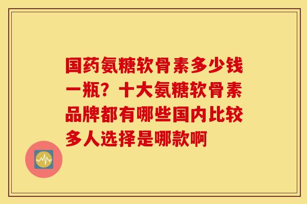 国药氨糖软骨素多少钱一瓶?十大氨糖软骨素品牌都有哪些国内比较多人选择是哪款啊 国药氨糖软骨素多少钱一瓶?十大氨糖软骨素品牌都有哪些国内比较多人选择是哪款啊