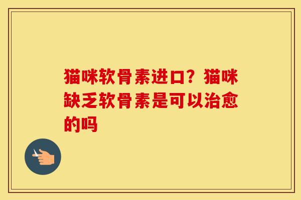 猫咪软骨素进口?猫咪缺乏软骨素是可以愈的吗 猫咪软骨素进口?猫咪缺乏软骨素是可以愈的吗