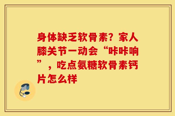 身体缺乏软骨素？家人膝关节一动会“咔咔响”，吃点氨糖软骨素钙片怎么样