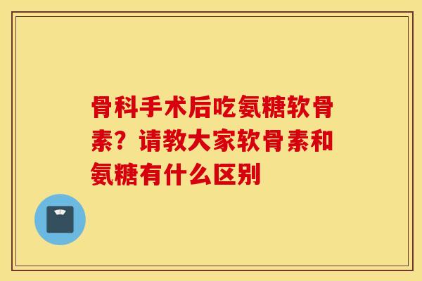 骨科手术后吃氨糖软骨素?请教大家软骨素和氨糖有什么区别 骨科手术后吃氨糖软骨素?请教大家软骨素和氨糖有什么区别