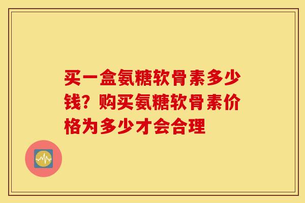 买一盒氨糖软骨素多少钱?购买氨糖软骨素价格为多少才会合理 买一盒氨糖软骨素多少钱?购买氨糖软骨素价格为多少才会合理