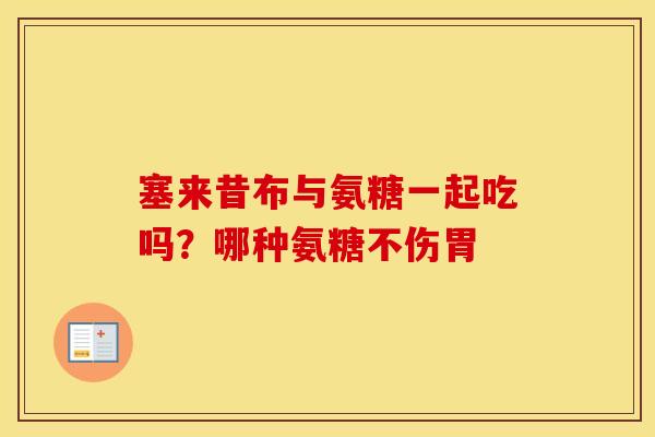 塞来昔布与氨糖一起吃吗？哪种氨糖不伤胃