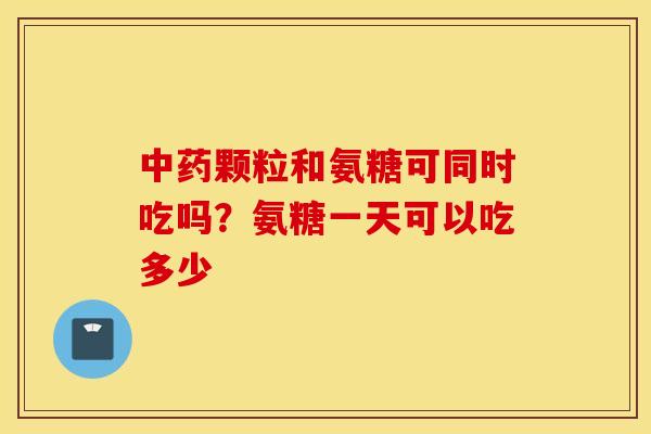 颗粒和氨糖可同时吃吗?氨糖一天可以吃多少 颗粒和氨糖可同时吃吗?氨糖一天可以吃多少
