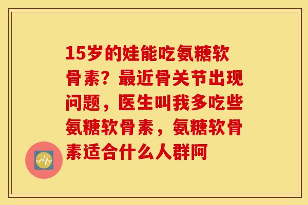 15岁的娃能吃氨糖软骨素？近骨关节出现问题，医生叫我多吃些氨糖软骨素，氨糖软骨素适合什么人群阿