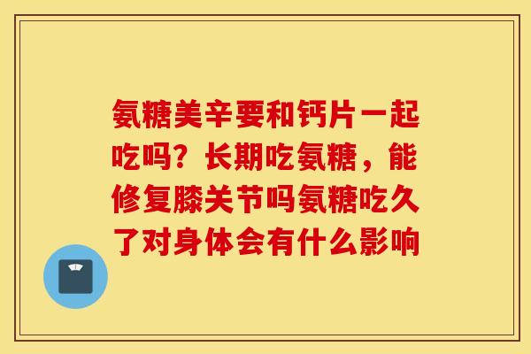 氨糖美辛要和钙片一起吃吗?长期吃氨糖,能修复膝关节吗氨糖吃久了对身体会有什么影响 氨糖美辛要和钙片一起吃吗?长期吃氨糖,能修复膝关节吗氨糖吃久了对身体会有什么影响