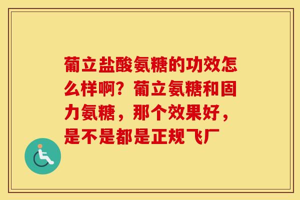 葡立盐酸氨糖的功效怎么样啊?葡立氨糖和固力氨糖,那个效果好,是不是都是正规飞厂 葡立盐酸氨糖的功效怎么样啊?葡立氨糖和固力氨糖,那个效果好,是不是都是正规飞厂