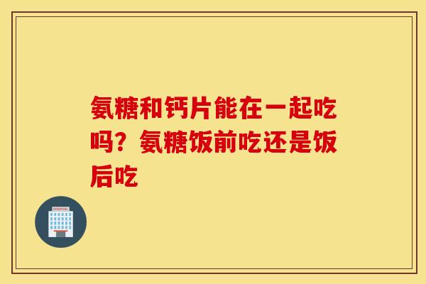 氨糖和钙片能在一起吃吗?氨糖饭前吃还是饭后吃 氨糖和钙片能在一起吃吗?氨糖饭前吃还是饭后吃