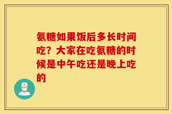 氨糖如果饭后多长时间吃？大家在吃氨糖的时候是中午吃还是晚上吃的