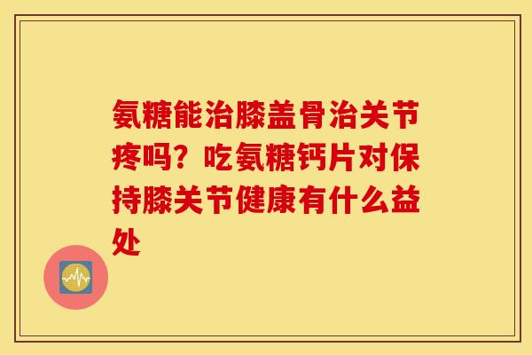 氨糖能膝盖骨关节疼吗？吃氨糖钙片对保持膝关节健康有什么益处