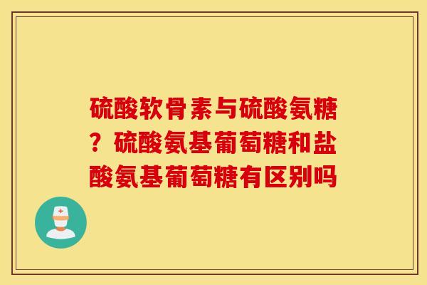 硫酸软骨素与硫酸氨糖?硫酸氨基葡萄糖和盐酸氨基葡萄糖有区别吗 硫酸软骨素与硫酸氨糖?硫酸氨基葡萄糖和盐酸氨基葡萄糖有区别吗
