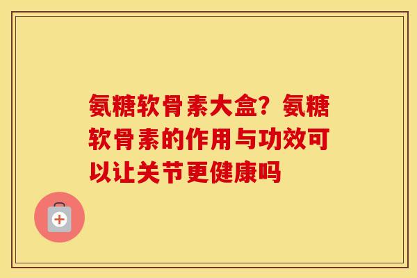氨糖软骨素大盒？氨糖软骨素的作用与功效可以让关节更健康吗