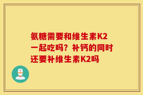 氨糖需要和维生素K2一起吃吗？补钙的同时还要补维生素K2吗