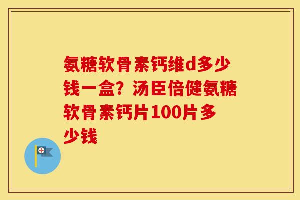 氨糖软骨素钙维d多少钱一盒？汤臣倍健氨糖软骨素钙片100片多少钱